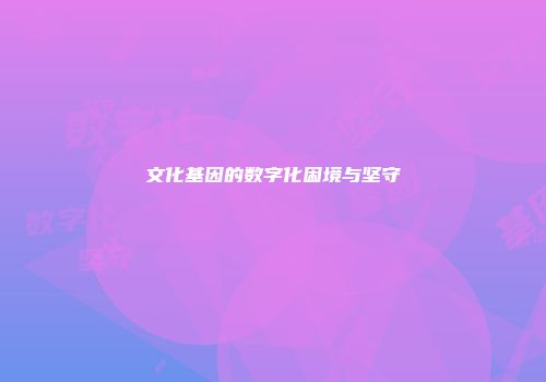 文化基因的数字化困境与坚守