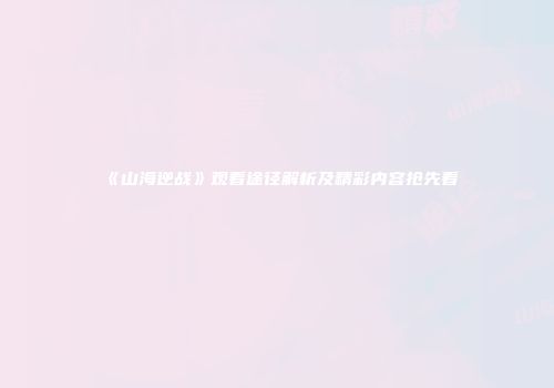 《山海逆战》观看途径解析及精彩内容抢先看