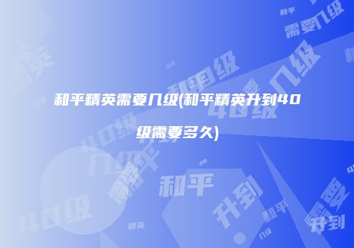 和平精英需要几级(和平精英升到40级需要多久)