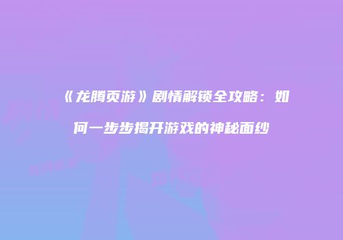 《龙腾页游》剧情解锁全攻略：如何一步步揭开游戏的神秘面纱