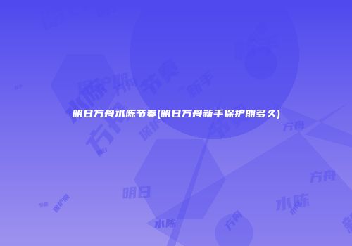 明日方舟水陈节奏(明日方舟新手保护期多久)