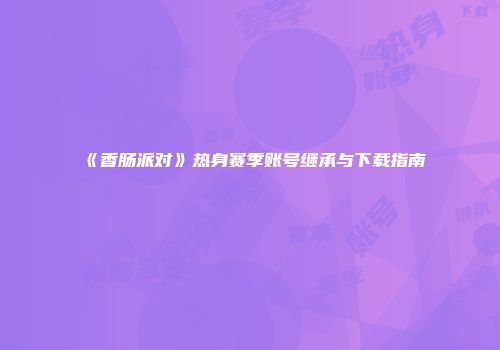 《香肠派对》热身赛季账号继承与下载指南