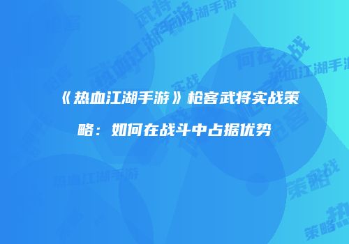 《热血江湖手游》枪客武将实战策略:如何在战斗中占据优势