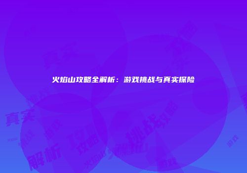 火焰山攻略全解析：游戏挑战与真实探险