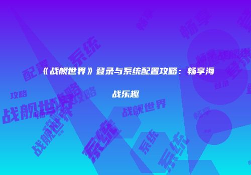 《战舰世界》登录与系统配置攻略：畅享海战乐趣