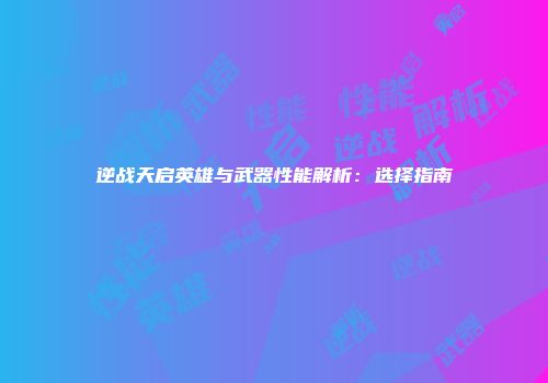 逆战天启英雄与武器性能解析：选择指南
