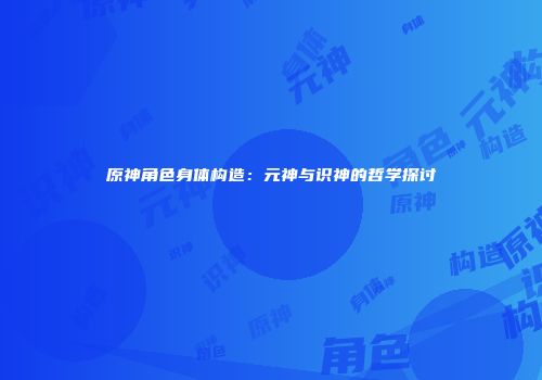 原神角色身体构造：元神与识神的哲学探讨