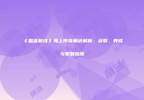 《碧蓝航线》海上传奇角色解析：获取、养成与策略指南