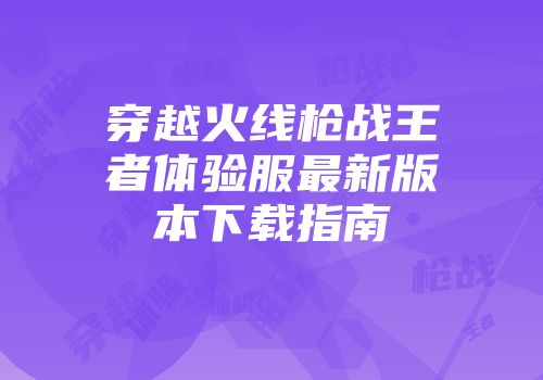 穿越火线枪战王者体验服最新版本下载指南