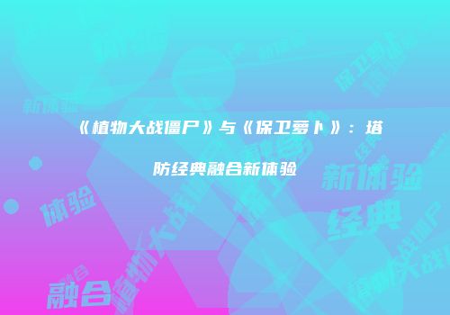 《植物大战僵尸》与《保卫萝卜》：塔防经典融合新体验