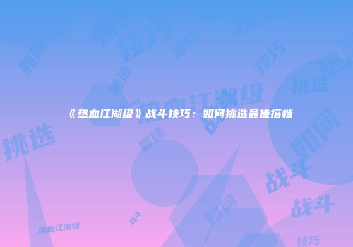 《热血江湖级》战斗技巧：如何挑选最佳搭档