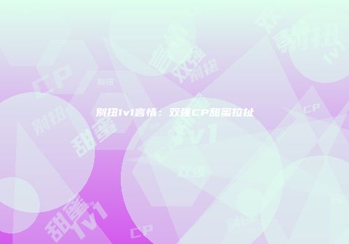 别扭1v1言情：双强CP甜蜜拉扯