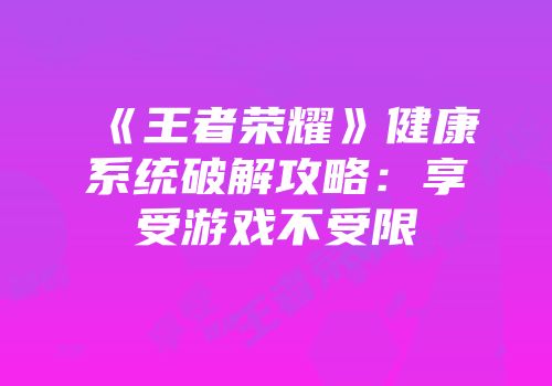 《王者荣耀》健康系统破解攻略：享受游戏不受限