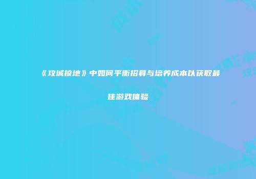《攻城掠地》中如何平衡招募与培养成本以获取最佳游戏体验