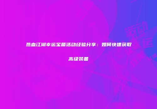 热血江湖幸运宝箱活动经验分享：如何快速获取高级装备