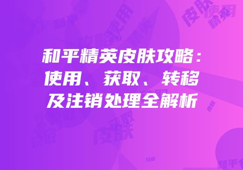 和平精英皮肤攻略：使用、获取、转移及注销处理全解析