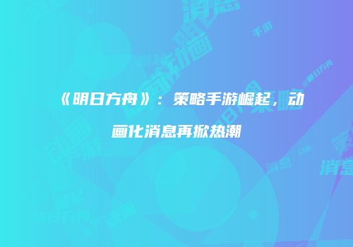 《明日方舟》：策略手游崛起，动画化消息再掀热潮