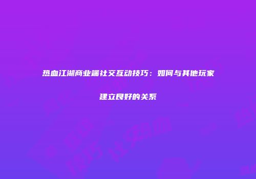 热血江湖商业端社交互动技巧：如何与其他玩家建立良好的关系