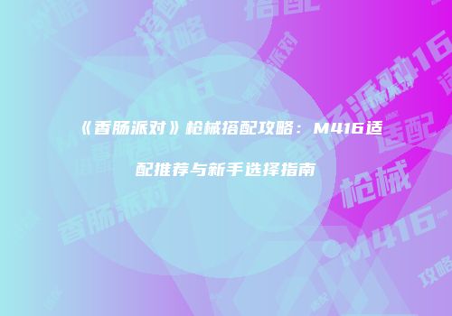 《香肠派对》枪械搭配攻略：M416适配推荐与新手选择指南