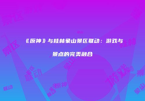 《原神》与桂林象山景区联动：游戏与景点的完美融合