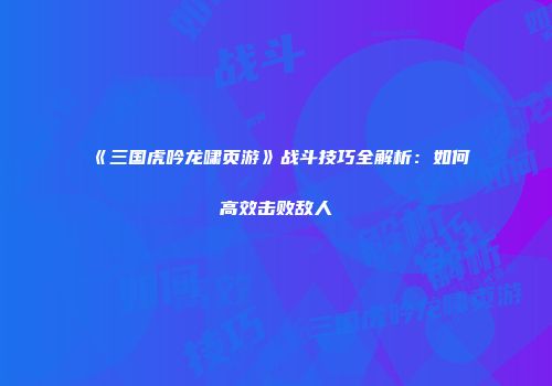 《三国虎吟龙啸页游》战斗技巧全解析：如何高效击败敌人