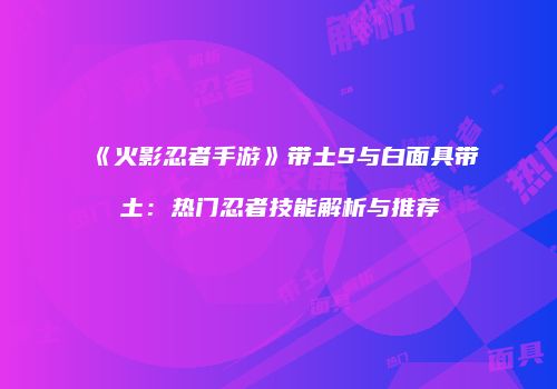 《火影忍者手游》带土S与白面具带土：热门忍者技能解析与推荐