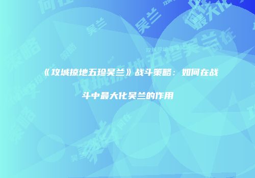《攻城掠地五珍吴兰》战斗策略：如何在战斗中最大化吴兰的作用