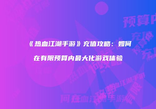 《热血江湖手游》充值攻略:如何在有限预算内最大化游戏体验