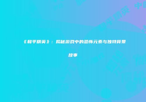 《和平精英》：揭秘游戏中的恐怖元素与独特背景故事