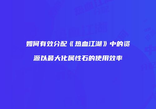 如何有效分配《热血江湖》中的资源以最大化属性石的使用效率
