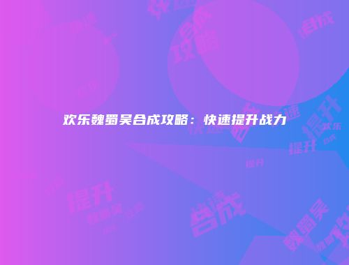 欢乐魏蜀吴合成攻略：快速提升战力