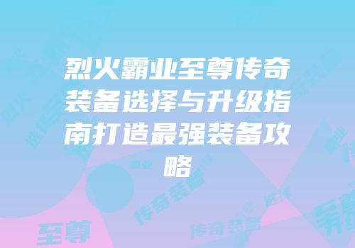 烈火霸业至尊传奇装备选择与升级指南打造最强装备攻略