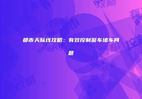 都市天际线攻略：有效控制警车堵车问题