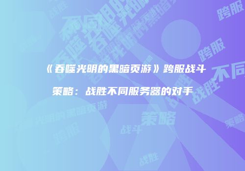 《吞噬光明的黑暗页游》跨服战斗策略：战胜不同服务器的对手