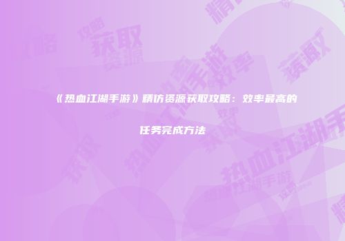 《热血江湖手游》精仿资源获取攻略：效率最高的任务完成方法