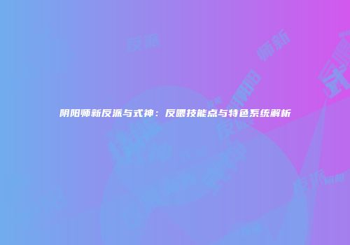 阴阳师新反派与式神：反喂技能点与特色系统解析