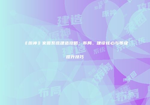 《原神》家园系统建造攻略：布局、建设核心与等级提升技巧