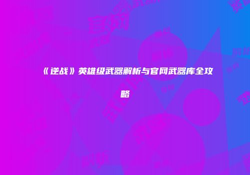 《逆战》英雄级武器解析与官网武器库全攻略