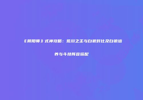 《阴阳师》式神攻略：荒川之主与白狼对比及白狼培养与斗技阵容搭配