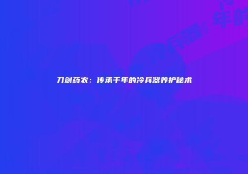 刀剑药农：传承千年的冷兵器养护秘术