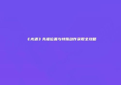 《光遇》先祖位置与特殊动作获取全攻略