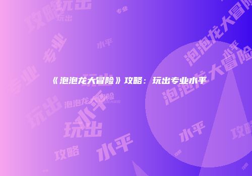 《泡泡龙大冒险》攻略：玩出专业水平