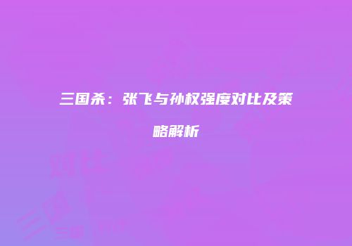 三国杀：张飞与孙权强度对比及策略解析