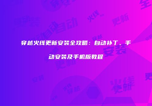 穿越火线更新安装全攻略：自动补丁、手动安装及手机版教程