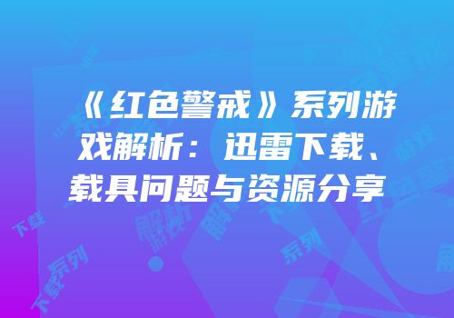 《红色警戒》系列游戏解析：迅雷下载、载具问题与资源分享