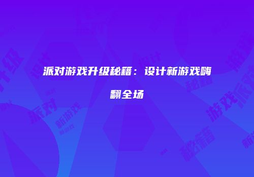 派对游戏升级秘籍：设计新游戏嗨翻全场