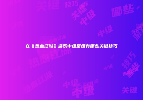 在《热血江湖》游戏中级至级有哪些关键技巧