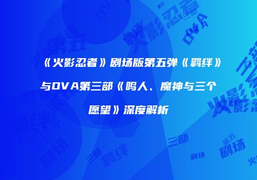 《火影忍者》剧场版第五弹《羁绊》与OVA第三部《鸣人、魔神与三个愿望》深度解析