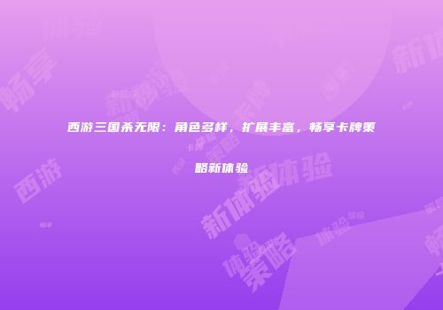 西游三国杀无限：角色多样，扩展丰富，畅享卡牌策略新体验