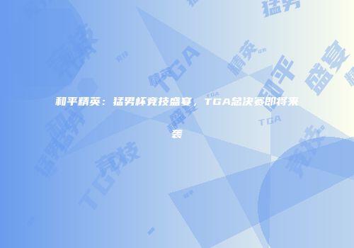 和平精英：猛男杯竞技盛宴，TGA总决赛即将来袭